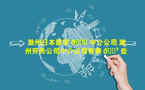 滁州日本留学 🐋 中介公司 滁州劳务公司中介公司有哪 🌳 些